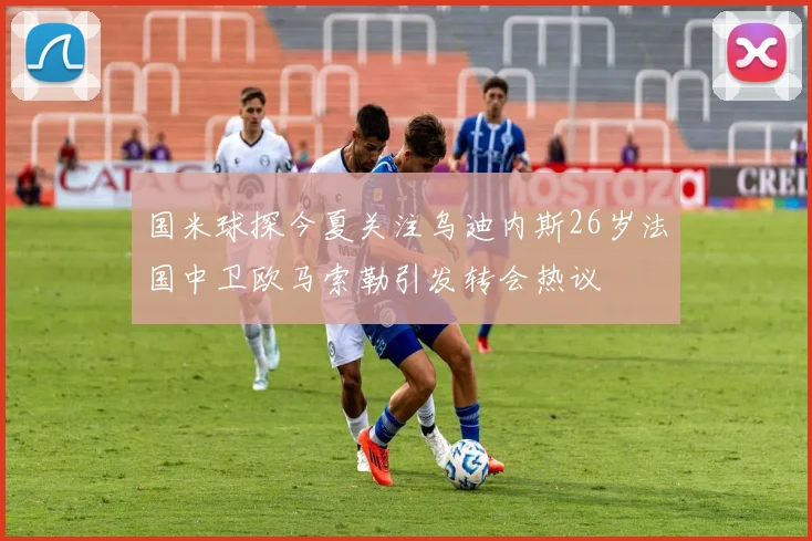 国米球探今夏关注乌迪内斯26岁法国中卫欧马索勒引发转会热议