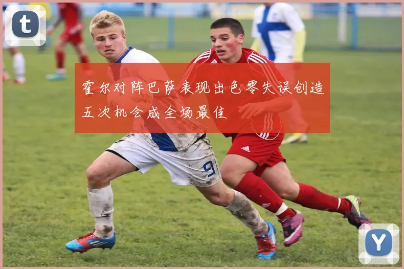 霍尔对阵巴萨表现出色零失误创造五次机会成全场最佳