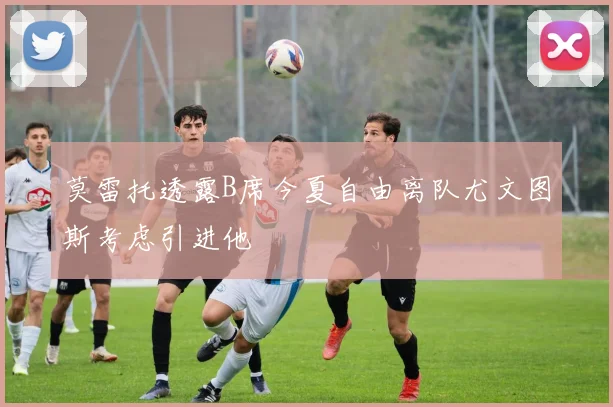 莫雷托透露B席今夏自由离队尤文图斯考虑引进他