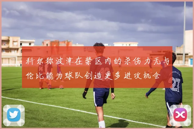 科尔称波津在禁区内的杀伤力无与伦比能为球队创造更多进攻机会