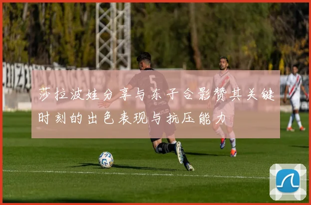 莎拉波娃分享与东子合影赞其关键时刻的出色表现与抗压能力