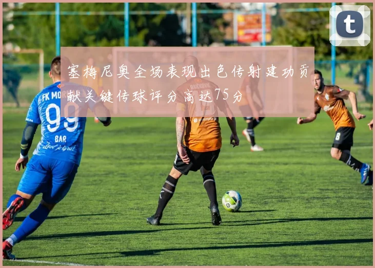塞梅尼奥全场表现出色传射建功贡献关键传球评分高达75分