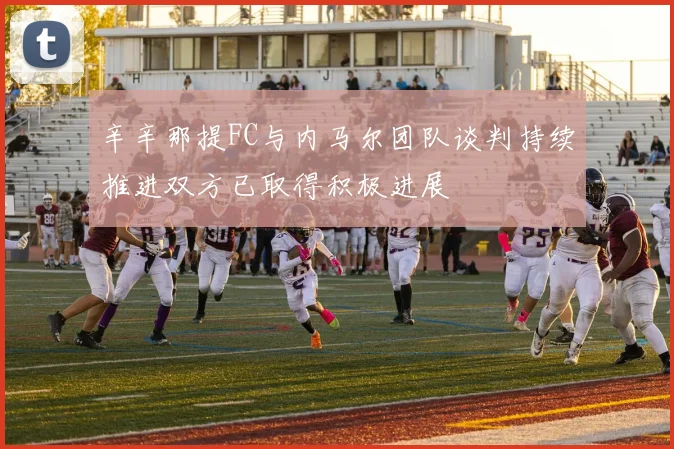 辛辛那提FC与内马尔团队谈判持续推进双方已取得积极进展