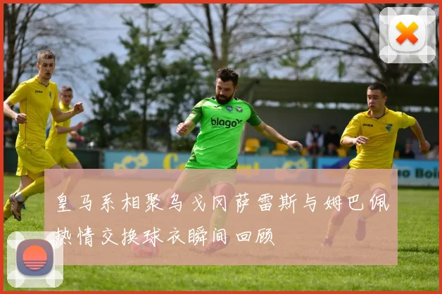 皇马系相聚乌戈冈萨雷斯与姆巴佩热情交换球衣瞬间回顾