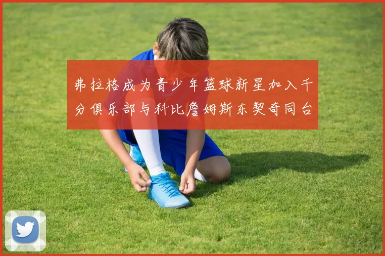 弗拉格成为青少年篮球新星加入千分俱乐部与科比詹姆斯东契奇同台竞技