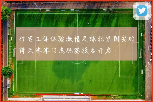 作客工体体验激情足球北京国安对阵天津津门虎观赛报名开启